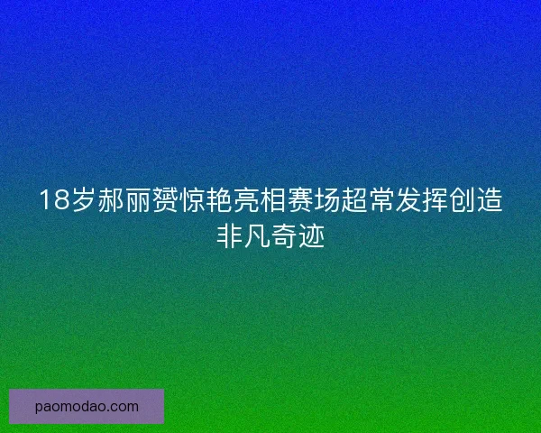 18岁郝丽赟惊艳亮相赛场超常发挥创造非凡奇迹