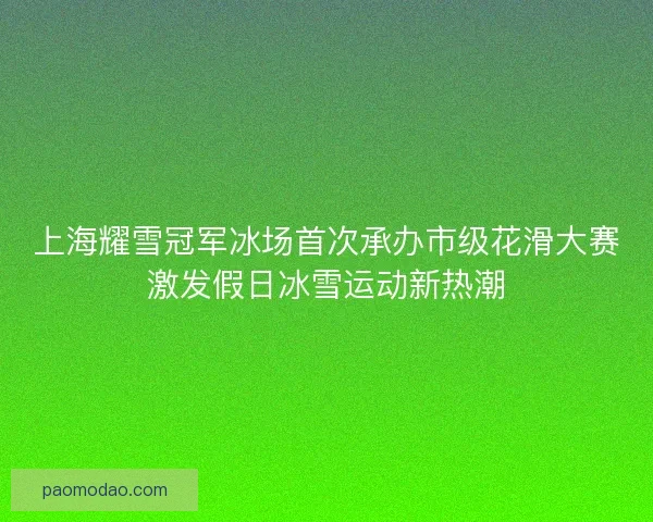 上海耀雪冠军冰场首次承办市级花滑大赛激发假日冰雪运动新热潮
